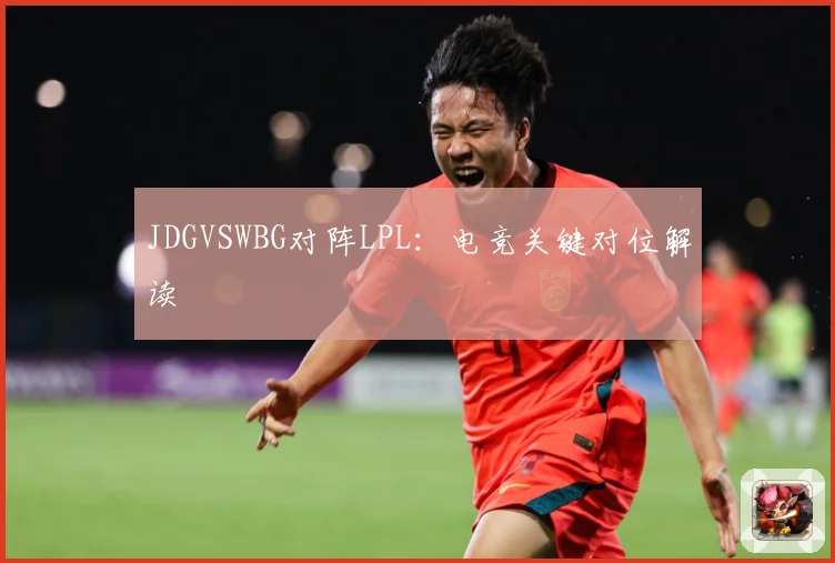 JDGVSWBG对阵LPL：电竞关键对位解读