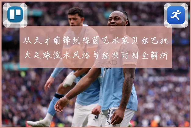 从天才前锋到绿茵艺术家贝尔巴托夫足球技术风格与经典时刻全解析