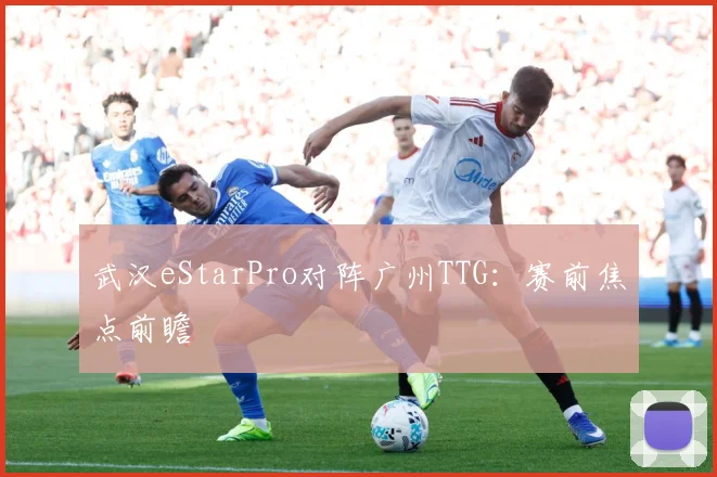 武汉eStarPro对阵广州TTG：赛前焦点前瞻