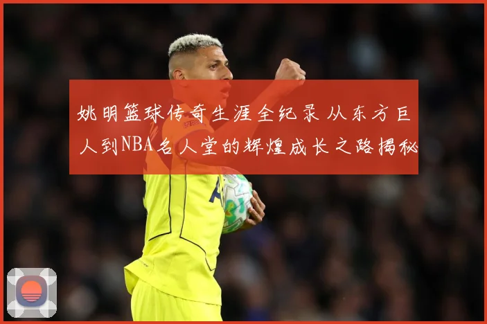 姚明篮球传奇生涯全纪录 从东方巨人到NBA名人堂的辉煌成长之路揭秘
