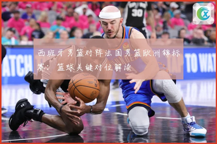 西班牙男篮对阵法国男篮欧洲锦标赛：篮球关键对位解读
