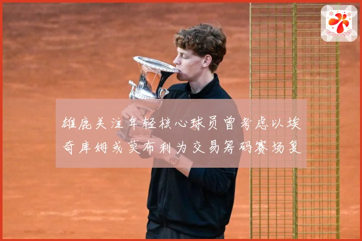雄鹿关注年轻核心球员曾考虑以埃奇库姆或莫布利为交易筹码赛场复盘