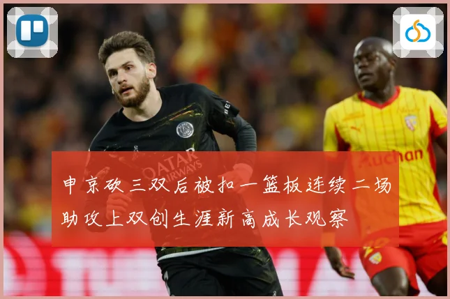 申京砍三双后被扣一篮板连续二场助攻上双创生涯新高成长观察
