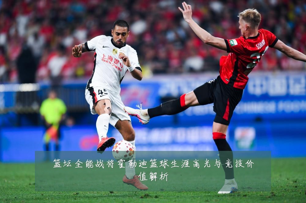 篮坛全能战将霍勒迪篮球生涯高光与竞技价值解析